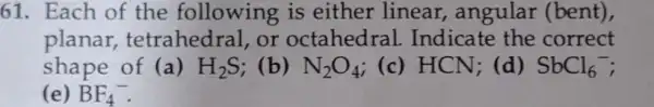 61. Each of the following is either linear , angular (bent),
planar tetrahedral, or octahedral . Indicate the correct
shape of (a) H_(2)S (b) N_(2)O_(4) ; (c) HCN; (d) SbCl_(6)^-
(e) BF_(4)^-