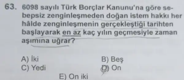 63. 6098 sayili Türk Borçlar Kanunu'na gore se-
bepsiz zenginleşmeden dogan istem hakki her
hâlde zenginleşmenin gercekles tigi tarihten
başlayarak en az kaç yilin gecmesiyl e zaman
asimina ugrar?
A) Iki
B) Be
C) Yedi
(D) On
E) On iki