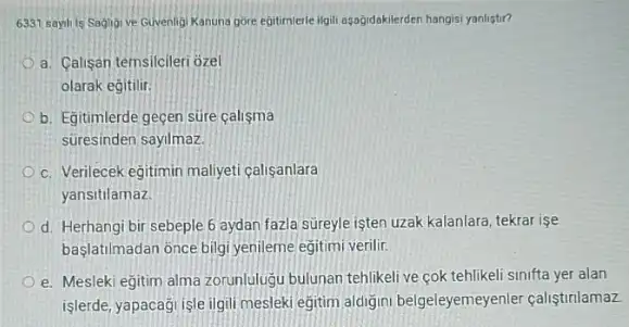 6331 sayh is Saglig ve Guvenligi Kanuna gore egitimerle igili agağidakilerden hangis yanlistir?
a. Calisan temsilcileri ozel
olarak egitilir
b. Egitimlerde geçen sure calisma
süresinden sayilmaz.
c. Verilecek eğitimin maliveti calisanlara
yansitilamaz.
d. Herhangi bir sebeple 6 aydan fazla sureyle işten uzak kalanlara, tekrar ise
baslatilmadan once bilgi yenileme egitimi verilir.
e. Mesleki eğitim alma zorunlulugu bulunan tehlikeli ve cok tehlikeli sinifta yer alan
işlerde, yapacaği işle ilgil mesleki egitim aldiğini belgeleyemeyenler calistinlamaz