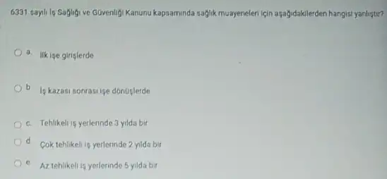 6331 sayili lg Saglig ve Güvenligi Kanunu kapsaminda saglik muayeneleri için aşağidakilerden hangisi yanlistir?
a. Ilk ige giriglerde
b
Is kazasi sonrasi ise donoslerde
b
c. Tehlikeli is yerlerinde 3 yilda bir
d. Coktehlikeli is yerlerinde 2 yilda bir
e. Az tehlikeli is yerlerinde 5 yilda bir