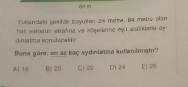 64 m
Yukaridaki sekilde boyutlari 24 metre 64 metre olan
hall sahanin etrafina ve kóselerine eşit aralikiaria ay-
dinlatma konulacaktir.
Buna gore, en az kaç aydinlatma kullanilmiştir?
A) 18
B) 20
C) 22
D) 24
E) 26