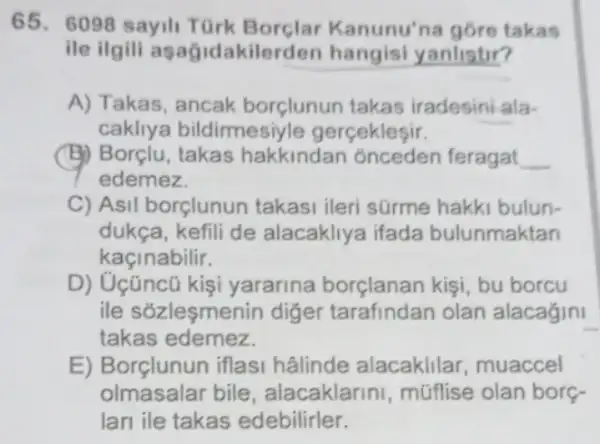 65. 6098 sayil TGrk Borclar Kanunu'na góre takas
ile ilgili asag idakilerden hangisi yanlistir?
A) Takas, ancak borçlunun takas iradesini ala-
cakliya bildirmesiyle gerçekleşir.
(B) Borçlu, takas hakkindan onceden feragat __
edemez.
C) Asil borçlunun takasi ileri sürme hakki bulun-
dukça, kefili de alacakliya ifada bulunmaktan
kaçinabilir.
D) Uçüncũ kişi yararina borçlanan kişi, bu borcu
ile sõzleşmenin diger tarafindan olan alacagini
takas edemez.
E) Borçlunun iflasi hâlinde alacaklilar , muaccel
olmasalar bile, alacaklarini , mũflise olan borç-
Ian ile takas edebilirler.