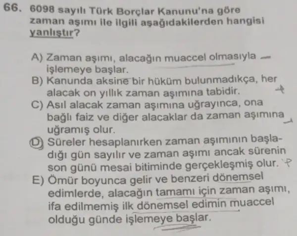 66. 6098 sayili Türk Borclar Kanunu'na gore
zaman aşimu ile ilgili as hangisi
yanlistir?
A) Zaman aşimi , alacağin muaccel olmasiyla
işlemeye başlar.
B) Kanunda aksine bir hüküm bulunmadikça, her
alacak on yillik zaman aşimina tabidir.
C) Asil alacak zaman aşimina ugrayinca , ona
bagli faiz ve diger alacaklar da zaman aşimina
ugramiş olur.
(D) Süreler hesaplanirk en zaman aşiminin basla-
digi gũn sayllir ve zaman aşimi ancak sürenin
son gũnũ mesai bitiminde gerçekleşmiş olur. P
E) Ômũr boyunca gelir ve benzeri dõnemsel
edimlerde, alacağin tamami için zaman aşimi,
ifa edilmemiş ilk dõnemsel edimin muaccel
oldugu gũnde işlemeye başlar.