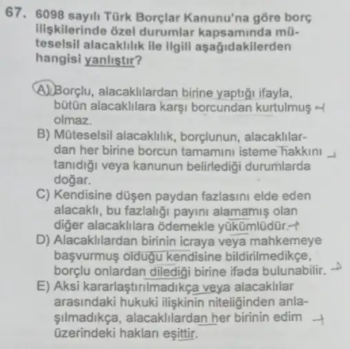 67. 6098 sayili Türk Kanunu'na gōre bore
Iliskilerinde ozel durumlar kapsaminda mũ-
teselsil alacaklilik ile ilgili aşagidakilerden
hangisi yanlistir?
A)Borçlu, alacakllardan birine yaptigi ifayla,
bütōn alacaklilara karsi borcundan kurtulmus M
olmaz.
B) Múteselsil alacaklilik borçlunun, alacakllar-
dan her birine borcun tamamini isteme hakkini -I
tanidiği veya kanunun belirledigi durumlarda
dogar.
C) Kendisine düsen paydan fazlasini elde eden
alacakli, bu fazlaliği payini alamamiş olan
diger alacaklilara odemekle yüküml0dür.+
D) Alacakllardan birinin icraya veya mahkemeye
başvurmus oldugu kendisine bildirilmedikce,
borçlu onlardan diledigi birine ifada bulunabilit.
E) Aksi kararlaştinima Jikça veya alacaklilar
arasindaki hukuki iliskinin niteliginden anla-