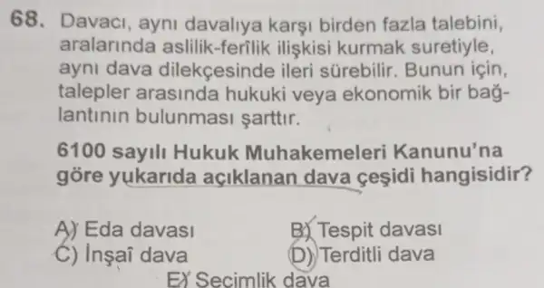 68. Davaci , ayni davaliye a karşi birden fazla talebini,
aralarinda aslilik-ferilik iliskisi kurmak suretiyle,
ayni dava dilekçesinde ileri súrebilir . Bunun için,
talepler arasinda hukuki veya ekonomik bir bag-
lantinin bulunmas I sarttir.
6100 sayili Hukuk Muhakem nunu'na
gòre yukarida açiklanan dava cesidi hangisidir?
A) Eda davasi
B) Tespit davasi
C) Insai dava
(D) Terditli dava
EX Secimlik dava