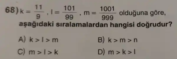 68) k=(11)/(9),l=(101)/(99),m=(1001)/(999) olduguna gōre,
a sagidaki siralamalardan hangisi dogrudur?
A) kgt 1gt m
B) kgt mgt n
C) mgt 1gt k
D) mgt kgt 1