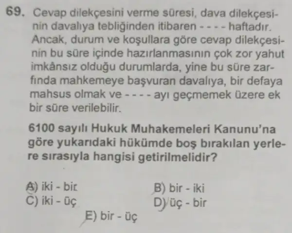 69. Cevap dilekçesini verme süresi, dava dilekçesi-
nin davallya tebliginden itibaren - - - haftadir.
Ancak, durum ve koşullara gore cevap dilekçesi-
nin bu süre içinde hazirlanmasinin cok zor yahut
imkânsiz oldugu durumlarda, yine bu súre zar-
finda mahkemeye başvuran davallya , bir defaya
mahsus olmak ve - ayi geçmemek uzere ek
bir sũre verilebilir.
6100 sayili Hukuk Muhakem eleri Kanunu'na
gõre yukaridaki hükümde bos birakilan yerle-
re sirasiyla hangisi getirilmelidir?
A) iki - bir.
B) bir - iki
C) iki - ũc
D) úc - bir
E) bir - ũc