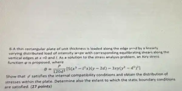 6-A thin rectangular plate of unit thicknes is loaded along the edge y=d by a finearly
varying distributed load of intensity w=ax with corresponding equilibrating shears along the
vertical edges at x=0 and 1. As a solution to the stress analysis problem, an Airy stress
function gi is proposed, where
omega =(P)/(120d^3)[5(x^3-l^2x)(y-2d)-3xy(y^2-d^2)^2]
Show that ist
satisfies the internal compatibility conditions and obtain the distribution of
stresses within the plate. Determine also the extent to which the static boundary conditions
are satisfied. (27 points)