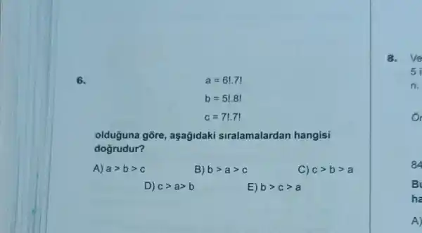 6.
a=6!.7!
b=5!.8!
c=7!.7!
olduguna gore , aşagidaki siralamalardan hangisi
dogrudur?
A) agt bgt c
B) bgt agt c
C) cgt bgt a
D) cgt agt b
E) bgt cgt a
8. Ve
5
n.
o
84
B
ha
A)