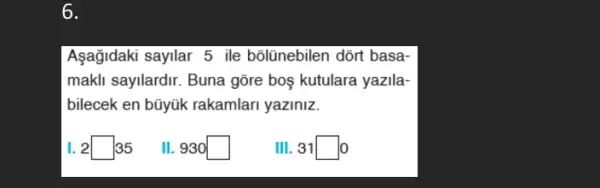 6.
Aşağidaki sayilar 5 ile bôlünebilen dõrt basa-
makli sayilardir. Buna gõre boş kutulara yazila-
bilecek en bũyúk rakamlari yaziniz.
I. 2square 35
II. 930 square 
III.31square 0