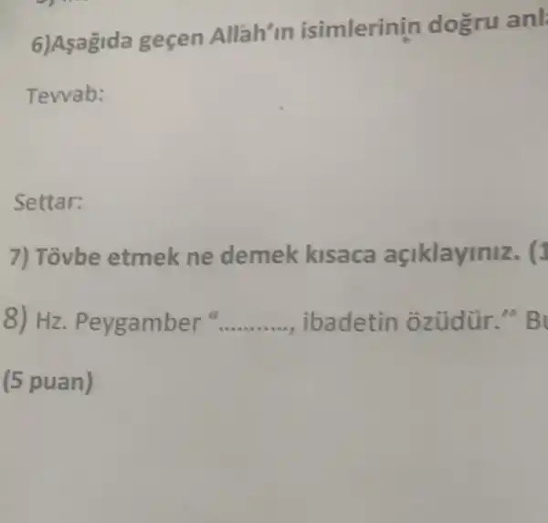 6)Asagida gecen Allah'in isimlerin in dogru anl
Tevvab:
Settar:
7) Tovbe etmek ne demek kisaca açiklayiniz. (1
8) Hz. Pey gamber" __ ibadetin oz üdùr." B
(5 puan)