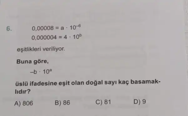 6.
Buna góre,
-bcdot 10^a
úslủ ifadesine eşit olan dogal sayi kaç basamak-
lidir?
A) 806
B) 86
C) 81
D) 9
0,00008=acdot 10^-6
0,000004=4cdot 10^b
esitlikleri veriliyor.