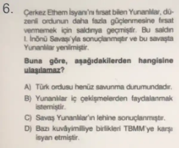 6.
Cerkez Ethem Isyan'nu firsat bilen Yunanlilar, dü-
zenil ordunun daha fazla firsat
vermemek icin gecmistir. Bu saldin
1. Inono clanmistir ve bu savasta
Yunanlilar yenilmistir.
Buna gore kilerden hangisine
ulasilamaz?
A) Türk ordusu henüz savunma durumundadir.
B) Yunanilar ic cekismelerden faydalanmak
istemistir.
C) Savas Yunanllar in lehine sonuçlanmiştr.
D) Bazi kuvâyimilliye birlikleri karội
isyan etmiştir.