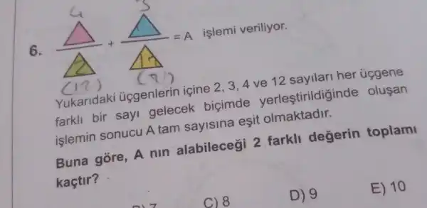 6.
(Delta )/(Delta )+(Delta )/(Delta )=A
3,4 ve 12 cavilari her úcgene
farkll bir say gelecek bicimde yerleştirildiginde olusan
islemin sonucu A tam sayisina esit olmaktadir.
Buna gore, A nin alabilecegi 2 farkll degerin toplami
kaçtir?
E) 10
C) 8
D) 9