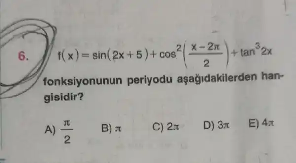 6.
f(x)=sin(2x+5)+cos^2((x-2pi )/(2))+tan^32x
fonksiyonunun periyodu aşağidakilerden han-
gisidir?
A) (pi )/(2)
B) pi 
C) 2pi 
D) 3pi 
E) 4pi