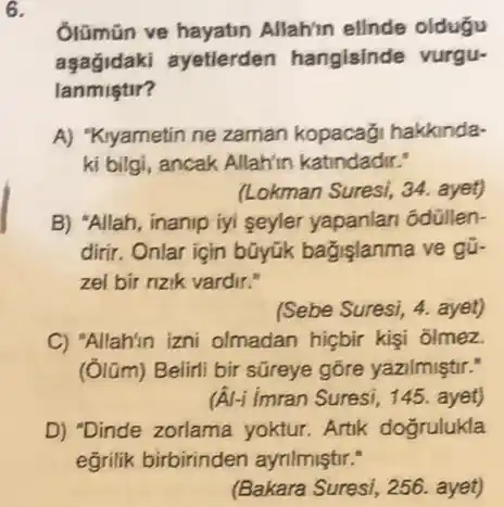 6.
Glümün ve hayatin Allah'in elinde oldugu
aşağidaki ayetlerden hangisinde vurgu-
lanmistir?
A) "Kiyametin ne zaman kopacaği hakkinda-
ki bilgi, ancak Allahin katindadir."
(Lokman Suresi, 34. ayet)
B) "Allah, inanip iyi seyler yapanlan odullen-
dirir. Onlar için bũyúk bağişlanma ve gữ.
zel bir rizik vardir."
(Sebe Suresi, 4. ayet)
C) 'Allahin izni olmadan hiçbir kişi ôlmez.
(Ólũm) Belirli bir sữreye gōre yazilmiştir."
(A) imran Suresi, 145 ayet)
D) "Dinde zorlama yoktur. Artik doğrulukla
(Bakara Suresi, 256.ayet)