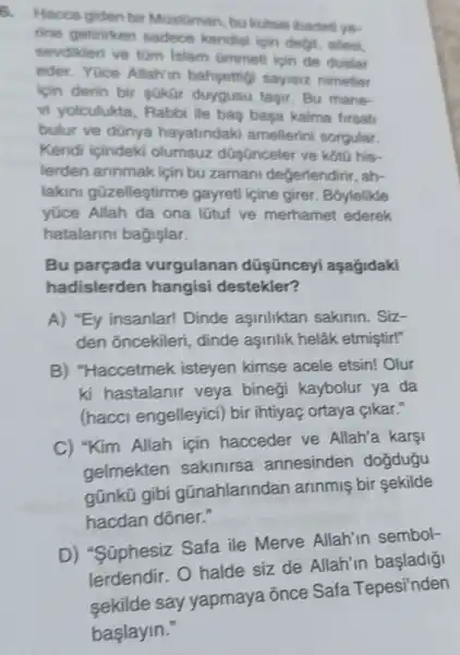 6.
Hacca giden bir MGslüman, bu kutsal ibadeti yo-
rine getirirken sadece kendisi ipin degil, ailesi,
sevdikleri ve tom Islam Gmmeti ipin de dualar
eder. Yuce Allah'in bahsettig sayisiz nimetler
icin derin bir gokar duygusu tasir. Bu mane-
vi yolculukta Rabbi lie bas basa kalma firsati
bulur ve dünya hayatindaki amellerini sorgular.
Kendi icindeki olumsuz düsünceler ve kotu his-
lerden annmak için bu zaman degerlendirir, ah-
lakin güzelleştirme gayreti icine girer Boylelikle
yüce Allah da ona lütuf ve merhamet ederek
hatalarini bagişlar.
Bu parçada vurgulanan düşünceyi aşagidaki
hadislerden hangisi destekler?
A) "Ey insanlar!Dinde asinliktan sakinin. Siz-
den oncekileri , dinde aşinlik helâk etmistir!"
B) "Haccetmek isteyen kimse acele etsin! Olur
ki hastalanir veya binegi kaybolur ya da
(hacci engelleyici)bir intiyaç ortaya çikar."
C) "Kim Allah icin hacceder ve Allah'a karsi
gelmekten sakinirsa annesinden dogdugu
gúnkü gibi gũnahlarindan arinmis bir sekilde
hacdan dõner."
D) "Süphesiz Safa ile Merve Allah'in sembol-
lerdendir. 0 halde siz de Allah'in başladigi