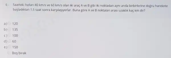 6.Saatteki hizlari 40km/s ve 60km/s olan iki araç A ve B gibi iki noktadan ayni anda birbirlerine dogru harekete
başladiktan 1,5 saat sonra karşilaşsyorlar. Buna gôre A ve B noktalari arasi uzaklik kaç km dir?
a) 120
b) 135
C) 100
d) 60
e) 150
Bos birak