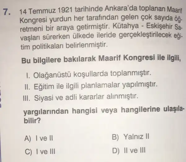 7. 14 Temmuz 1921 tarihinde Ankara'da toplanan Maarif
Kongresi yurdun her tarafindan gelen cok sayida ôg-
retmeni bir araya getirmiştir . Kútahya -Eskişehir Sa-
vaşlari sürerken ülkede ileride gerçekleştirilecek egi-
tim politikalari belirlenmiştir.
Bu bilgilere bakilarak Maarif Kongresi ile ilgili,
I. Olaganústủ kosullarda toplanmiştir.
II. Egitim ile ilgili planlama lar yapilmiştir.
III. Siyasi ve adli kararlar alinmiştir.
yargilarindan hangisi veya hangilerine ulaşila-
bilir?
A) Ive II
B) Yalniz II
C) Ive III
D) II ve III