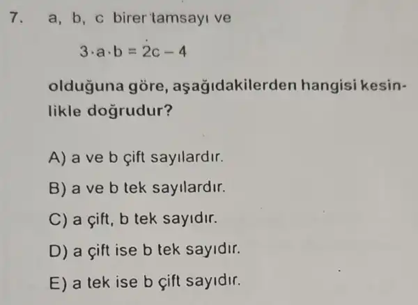 7. a,b,c birer tamsayi ve
3cdot acdot b=2c-4
olduğuna gòre , aşağidakilerden hangisi kesin-
likle dogrudur?
A) a ve b cift sayllardir.
B) a ve b tek sayilardir.
C) a cift, b tek sayidir.
D) a cift ise b tek sayidir.
E) a tek ise b cift sayidir.