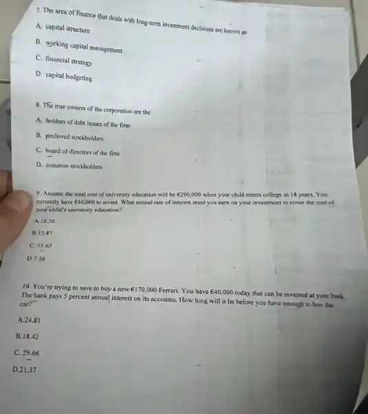 7. The area of finance that deals with long-term investment decisions are known as
A. capital structure
B. working capital management
C. financial strategy
D. capital budgeting
8. The true owners of the corporation are the
A. holders of debt issues of the firm
B. preferred stockholders
C. board of directors of the fim
D. common stockholders
9. Assume the total cost of university education will be UND290,000 when your child enters college in 18 years You
currently have UND40,000 to invest. What annual rate of interest must you earn on your investment to cover the cost of
your child's university education?
A 10.50
B. 13.87
C. 11.63
D. 7.36
10. You're trying to save to buy a new UND170,000 Ferrari. You have UND40,000 today that can be invested at your bank.
The bank pays 5 percent annual interest on its accounts. How long will it be before you have enough to buy the
car?
A. 24.81
B.18.42
C. 29.66
D. 21.37