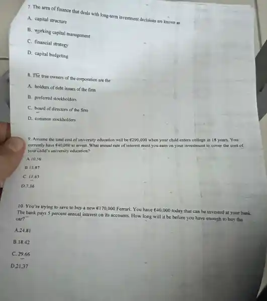 7. The area of finance that deals with long-term investment declsions are known as
A. capital structure
B. working capital management
C. financial strategy
D. capital budgeting
8. The true owners of the corporation are the
A. holders of debt issues of the firm
B. preferred stockholders
C. board of directors of the fim
D. common stockholders
9. Assume the total cost of university education will be
UND290,000
when your child enters college in 18 years. You
currently have UND40,000
to invest. What annual rate of interest must you earn on your investment to cover the cost of
your child's university education?
A. 10.50
B. 13.87
C. 11.63
D. 7.36
10. You're trying to save to buy.a new
UND170,000 Ferrari. You have UND40,000 today that can be invested at your bank.
The bank pays 5 percent annual interest on its accounts. How long will it be before you have enough to buy the
car?
A. 24.81
B.18.42
C. 29.66
D.21.37