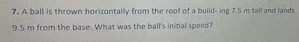 7. A ball is thrown horizontally from the roof of a build-ing 7.5 m tall and lands
9.5 m from the base . What was the ball's initial speed?