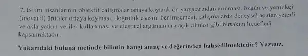 7. Bilim insanlarinin objektif calismalar ortaya koyarak ōn yargilarindan arinmasi , 3zgün ve yenilikçi
(inovatif) tirtinler ortaya koymasi , dogruluk esasini benimsemesi . çalismalarda deneysel açidan yeterli
ve akla yatkin veriler kullanmasi ve eleştirel argümanlara açik olmasi gibi birtakim hedefleri
kapsamaktadir.
Yukaridaki buluna metinde bilimin hangi amaç ve degerinden bahsedilmektedir?Yaziniz.