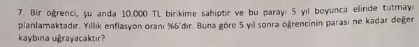 7. Bir ogrenci, su anda 10.000 TL birikime sahiptir ve bu parayi 5 yil boyunca elinde tutmay
planlamaktadir. Yillik enflasyon orani % 6'dir Buna gore 5 yil sonra ogrencinin parasi ne kadar deger
kaybina ugrayacaktir?