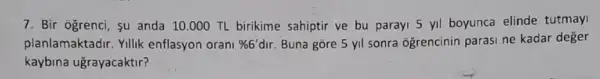 7. Bir ogrenci, su anda 10.000 TL birikime sahiptir ve bu paray!5 yil boyunca elinde tutmay
planlamaktadir. Yillik enflasyon orani % 6'dir Buna gore 5 yil sonra ogrencinin parasi ne kadar deger
kaybina ugrayacaktir?