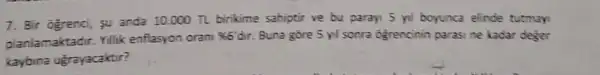 7. Bir ogrenci, su anda 10.000 TL birikime sahiptir ve bu paray 5 yil boyunca elinde tutmay
planlamaktadir. Yillik enflasyon oran
% 6'dir. Buna gore 5 yl sonra ogrencinin parasi ne kadar deger
kaybina ugrayacaktir?