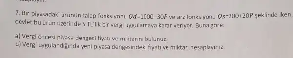 7. Bir piyasadaki urünün talep fonksiyonu Qd=1000-30P ve arz fonksiyonu Qs=200+20P seklinde iken,
devlet bu ürün uzerinde 5 TL'lik bir vergi uygulamaya karar veriyor Buna gore:
a) Vergi oncesi piyasa dengesi fiyati ve miktarin bulunuz.
b) Vergi uygulandiginda yeni piyasa dengesindeki fiyati ve miktari hesaplayiniz.