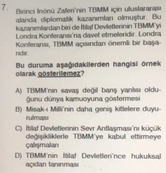 7. Birinci Inònü Zaferi'nin TBMM için uluslararasi
alanda diplomatik kazaniml an olmustur. Bu
kazar umlardan biri de Itilaf Devletlerinin TBMM'yi
Londra Konferansi'na davet etmeleridir Londra
Konferans . TBMM acisindan ônemli bir başa-
ridir.
Bu duruma aşagidakile den hangisi ornek
olarak gosterilemez?
A) TBMM'nin savas değil bans yanlisi oldu-
Gunu dünya kamuoyuna gostermesi
B) Misak-I Milli'nin daha genis kitlelere duyu-
rulmasi
C) Itilaf Devletlerinin Sevr Antlasmasi'ni kügük
degisiklik derle TBMM'ye ettirmeye
calismalan
BMM'nin itilaf Devletleri'nce hukuksal
açidan taninmasi