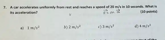 7. A car accelerates uniformly from rest and reaches a speed of 20m/s in 10 seconds. What is
its acceleration?
(10 points)
a) 1m/s^2
b 2m/s^2
3m/s^2
d) 4m/s^2