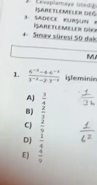 7 Cevaplamays istedig
ISARE TLEMELER DEC
3. SADECE KURSUN V
ISA RETLEMEN ER DIKK
4.
Sinav suresi 50 dak
m
1. (6^-2-4cdot 6^-3)/(3^-2)-2cdot 3^(-3)
isleminin
A) (3)/(4)
(pm )/(3b)
B) (2)/(3)
C) (2)/(9)
D) (1)/(4)
E) (4)/(9)