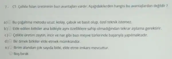 7. CT- Celikle fidan Gretiminin bazi avantajlari vardir.Aşagidakilerden hangisi bu avantajlardan degildir?
a) Bu cogaltma metodu ucuz, kolay, cabuk ve basit olup, ozel teknik istemez.
b) Elde edilen bitkiler ana bitkiyle ayni ozelliklere sahip olmadigindan tekrar aşilama gerektirir.
Celikle üretim zeytin incir ve nar gibi bazi meyve türlerinde basariyla yapilmaktadir.
d) Bir ornek bitkiler elde etmek mũmkündür.
e) Birim alandan çok sayida bitki, elde etme imkani mevcuttur.
Bos birak