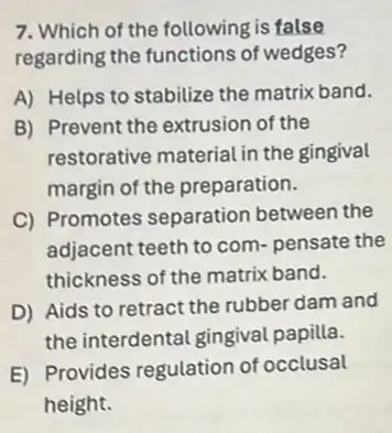 7. Which of the following is false
regarding the functions of wedges?
A) Helps to stabilize the matrix band.
B) Prevent the extrusion of the
restorative material in the gingival
margin of the preparation.
C) Promotes separation between the
adjacent teeth to com pensate the
thickness of the matrix band.
D) Aids to retract the rubber dam and
the interdental gingival papilla.
E) Provides regulation of occlusal
height.