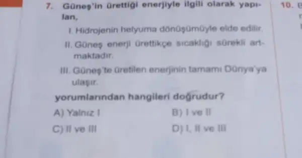 7. Günes'in Grettig enerjlyle ilgili olarak yapi-
Ian.
1. Hidrojenin helyuma edilir.
II.GGnes enerji Grettikce sicakligi sorekli art-
maktadir.
III. Gones'te Gretilen enerjinin tamami Danya'ya
ulasir.
yorumlann dan hangileri dogrudur?
A) Yalniz I	B) Ive II
C) II ve III	D) 1,II ve III
10. B
r