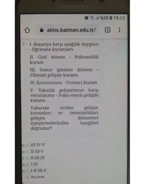 7- I. Başariya karşi aşağllik duygusu
- Ogrenme kuramlari
II. Gizil donem - Psikanalitik
kuram
III. Somut işlemler dónemi -
Zihinsel gelişim kurami
IV. Kronosistem -Evrimci Kuram
V. Yaklnlik gelistirmeye kargi
soyutlanma - Psiko-sosyal gelişim
kurami
Yukarida verilen gelisim
kuramlari ve tanimladiklari
gelisim	donemleri
eşleştirmelerinden hangileri
dogrudur?
a) III-IV-V
b) II-III-V
E) II-III-IV
H) I-IV
2) I-II-III-V
Bos birak