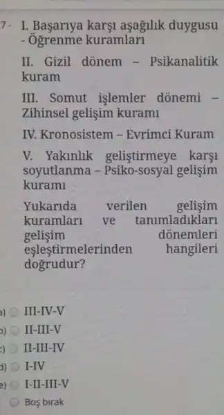 7. I karş1 aşagilik duygusu
- Ogrenme kuramlari
II. Gizil donem - Psikanalitik
kuram
III. Somut islemler dònemi -
Zihinsel gelişim kurami
IV. Kronosistem -Evrimci Kuram
V. Yaklnlik gelistirmeye karsi
soyutlanma -Psiko-sosyal gelisim
kurami
Yukarlda	verilen gelisim
kuramlari ve tanimladiklarl
gelisim	donemleri
eşleştirmelerinden hangileri
dogrudur?
a) III-IV-V
)) II-III-V
c) II-III-IV
d) I-IV
e) I-II-III-V
Bos birak