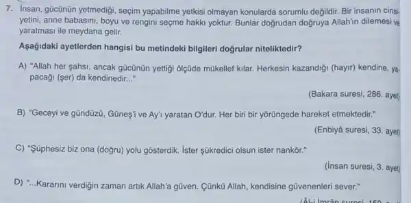 7. Insan, gücünün yetmedigi , seçim yapabilme yetkisi olmayan konularda sorumlu değildir. Bir insanin cinsi
yetini, anne babasini, boyu ve rengini seçme hakki yoktur. Bunlar doğrudan doğruya Allahin dilemesi ve
yaratmasi ile meydana gelir.
Aşağidaki ayetlerden hangisi bu metindeki bilgileri doğrular niteliktedir?
A) "Allah her sahsi , ancak gücũnün yettigi olçüde mũkellef kilar.Herkesin kazandiği (hayir)kendine, ya.
pacaği (ser) da kendinedir __
(Bakara suresi, 286. aye)
B) "Geceyive gündüzü , Günes' ve Ay' yaratan O'dur. Her biri bir yõrüngede hareket etmektedir."
(Enbiyâ suresi, 33. aye)
C) "Súphesiz biz ona (doğru) yolu gosterdik ister súkredici olsun ister nankōr."
(insan suresi, 3. ayet
D) "...Kararini verdiğin zaman artik Allah'a gũven Cũnkü Allah, kendisine gũvenenleri sever."