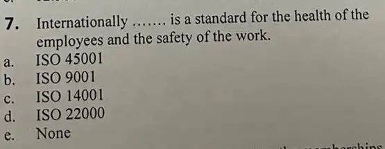 7. Internationally __ is a standard for the health of the
employees and the safety of the work.
a.ISO 45001
b. ISO 9001
c. ISO 14001
d. ISO 2200 o
e.None