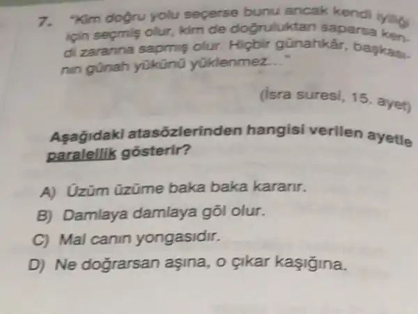 7. "Kim doğru yolu secerse bunu ancak kendi iyiligi
icin secmis olur, kim de dogrulu tan saparsa ken
di zaranna sapmis olur. Hicbir günahkâr, baskas.
nin günah yükünü yüklenmez __
(isra suresi, 15 ayet)
Asagida d atasozlerir iden hangisi verilen ayetle
paralellik gôsterir?
A) Uzüm üzüme baka baka kararir.
B) Damlaya damlaya gõl olur.
C) Mal canin yongasidir.
D) Ne dograrsan aşina, o çikar kasigina.