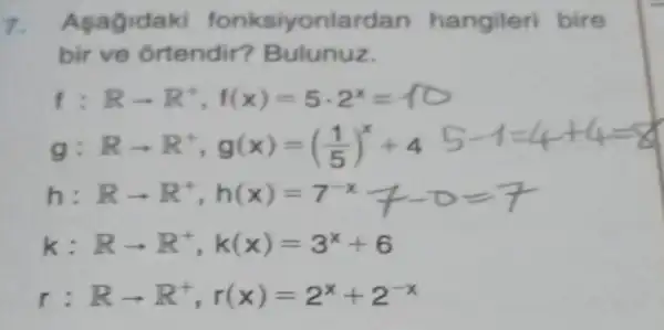 7. A ksiyonla dan hangileri bire
bir ve ortendir?Bulunuz
f Rarrow R^+,f(x)=5cdot 2^x=10
g Rarrow R^+,g(x)=((1)/(5))^x+4
h: Rarrow R^+,h(x)=7^-x+-0=7
k: Rarrow R^+,k(x)=3^x+6
r Rarrow R^+,r(x)=2^x+2^-x