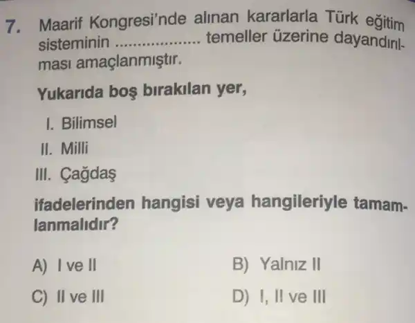 7. Maarif Kongresi'nde alinan kararlarla Türk eğitim
sisteminin __ temeller üzerine dayandiril-
masi amaçlanmiştir.
Yukarida bos birakilan yer,
I. Bilimsel
II. Milli
III. Cagdas
ifadelerin den hangisi veya hangileriyle tamam-
lanmalidir?
A) Ive II
B) Yalniz II
C) II ve III
D) I, II ve III