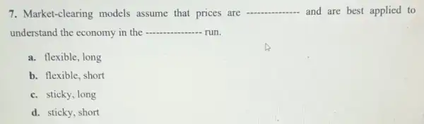 7. Market-clearing models assume that prices are
__ and are best applied to
understand the economy in the __ run
a. flexible, long
b. flexible, short
c. sticky, long
d. sticky, short