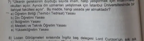 7) "Olkenin gereksinim duydugu sayida imam , hatip yetistirmek , Igin imam-haup
okullari açilir. Ayrica din uzmanlari yetiştirmek icin iversitesinde bir
ilahiyat fakúltesi açilir . Bu madde, hangi yasada yer almaktadir?
- a) Ogretim Birligi (Tevhid-i Tedrisat) Yasasi
b) Din Ogretimi Yasasi
c) Ilkóğretim Yasasi
d) Mesleki ve Teknik Oğretim Yasasi
e) Yuksekoğretim Yasasi
8) Lozan Gorüşmeleri sirasinda Ingiliz bas delegesi Lord Curzon'un sik sik