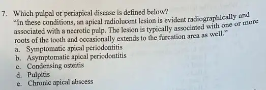 7. Which pulpal or periapical disease is defined below?
"In these conditions, an apical radiolucent lesion is evident radiographically and
associated with a necrotic pulp. The lesion is typically associated with one or more
roots of the tooth and occasionally extends to the furcation area as well."
a. Symptomatic apical periodontitis
b. Asymptomatic apical periodontitis
c. Condensing osteitis
d. Pulpitis
e. Chronic apical abscess