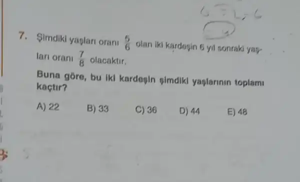 7. Simdiki yaglari orani (5)/(6)
olan iki kardosin 6 yil sonraki ya?
lari orani (7)/(8) olacaktir.
Buna góre, bu Ikl kardegin gimdik yaplarinin toplami
kaçtir?
A) 22
B) 33
C) 36
D) 44
E) 48