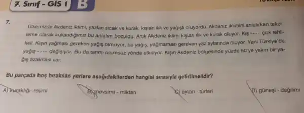 7. Sinif-GIS 1
7.
Ulkemizde Akdeniz iklimi, yazlan sicak ve kurak, kişlari lik ve yağjişli oluyordu.Akdeniz iklimini anlatirken teker-
leme olarak kullandiğimiz bu anlatim bozuldu.Artik Akdeniz iklimi kislari lik ve kurak oluyor. Kis
__ cok tehli-
keli. Kişin yağmasi gereken yağis olmuyor, bu yağjs , yağmamasi gereken yaz aylannda oluyor Yani Türkiye'de
yagis __ değisiyor. Bu da tanmi olumsuz yōnde etkiliyor. Kişin Akdeniz bōlgesinde yüzde 50'ye yakin bir ya-
gis azalmasi var.
Bu parçada bos birakilan yerlere aşağidakilerden hangisi sirasiyla getirilmelidir?
A) Kurakligi- rejimi
B)mevsimi - miktar
(a) aylan - tũrleri
b) gũneşi - dağilimi